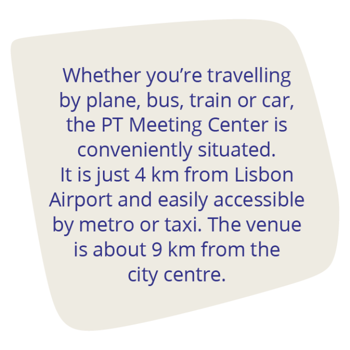 Whether you’re travelling by plane, bus, train or car, the PT Meeting Center is conveniently situated. It is just 4 km from Lisbon Airport and easily accessible by metro or taxi. The venue is about 9 km from the city centre. 