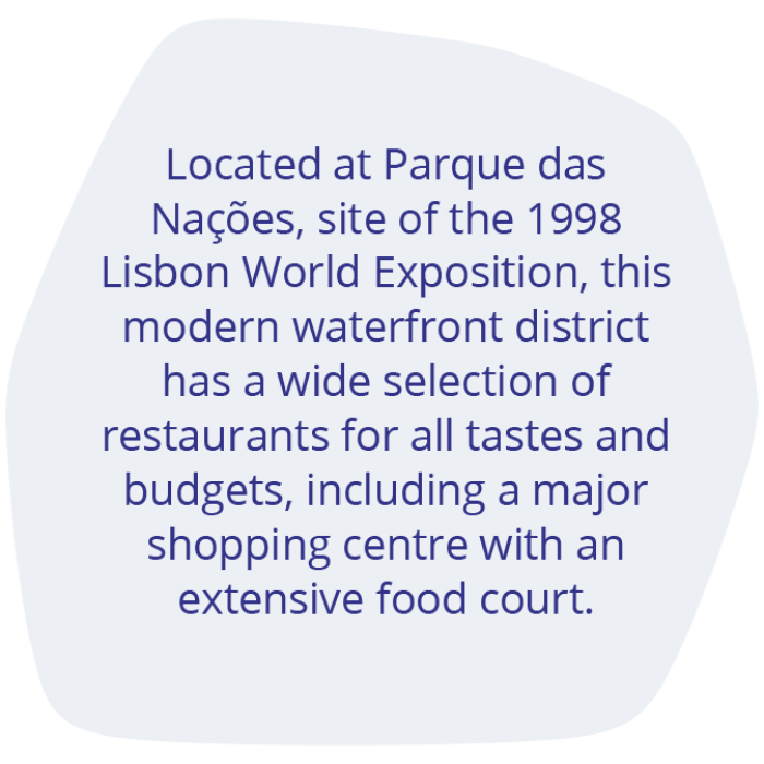 Located at Parque das Nações, site of the 1998 Lisbon World Exposition, this modern waterfront district has a wide selection of restaurants for all tastes and budgets, including a major shopping centre with an extensive food court.  